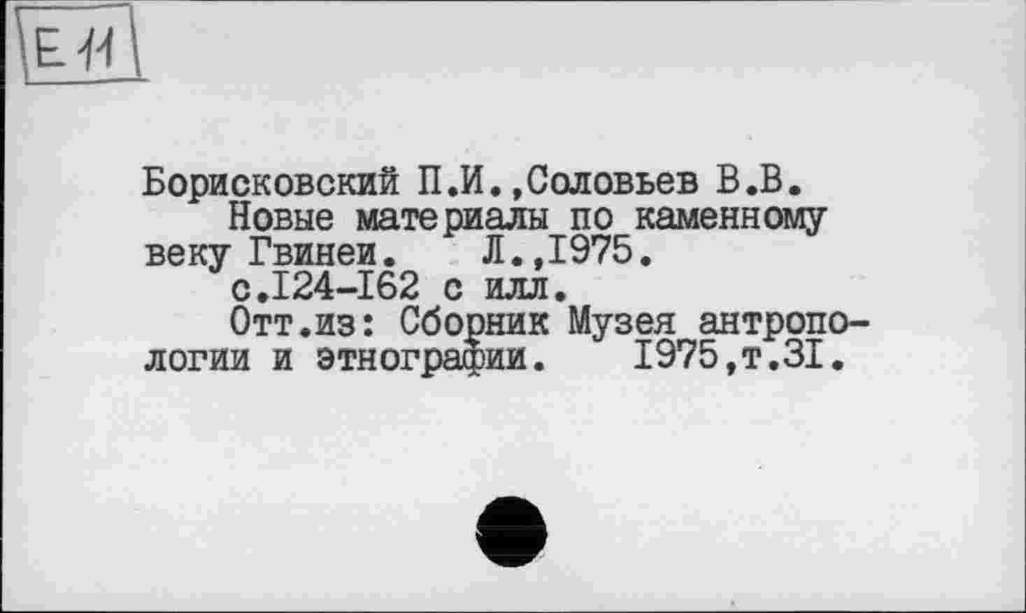 ﻿Борисковский П.И.»Соловьев В.В.
Новые материалы по каменному веку Гвинеи.	Л.,I975.
с.124-162 с илл.
Отт.из: Сборник Музея антропологии и этнографии. 1975,т.31.